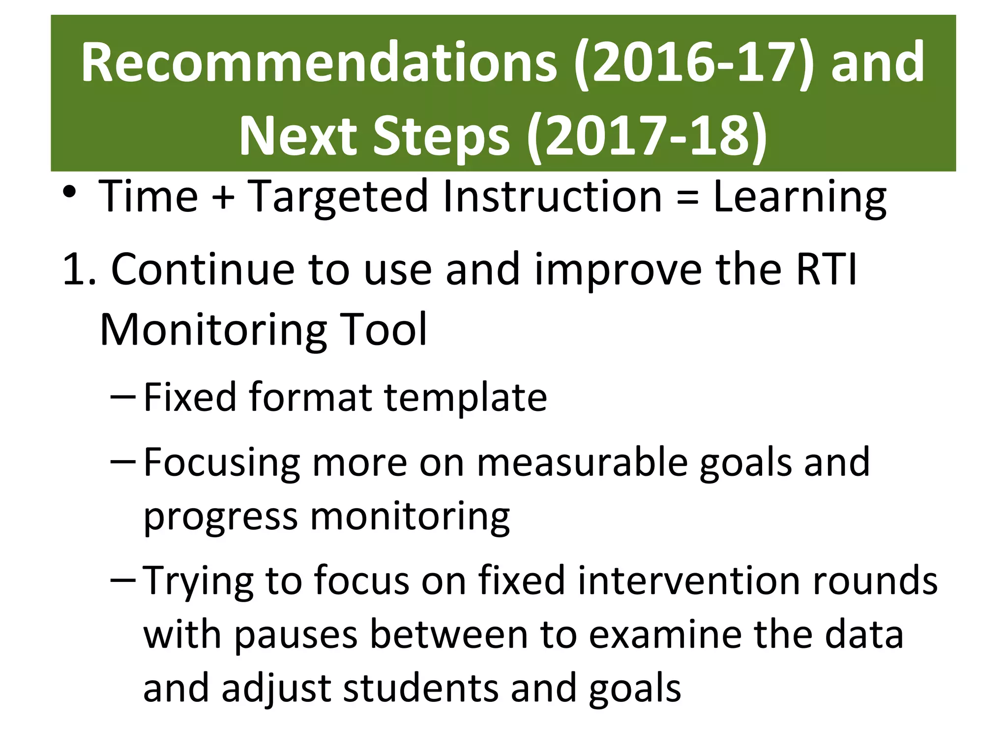 Recommendations (2016-17) and
Next Steps (2017-18)
• Time + Targeted Instruction = Learning
1. Continue to use and improve the RTI
Monitoring Tool
–Fixed format template
–Focusing more on measurable goals and
progress monitoring
–Trying to focus on fixed intervention rounds
with pauses between to examine the data
and adjust students and goals
 