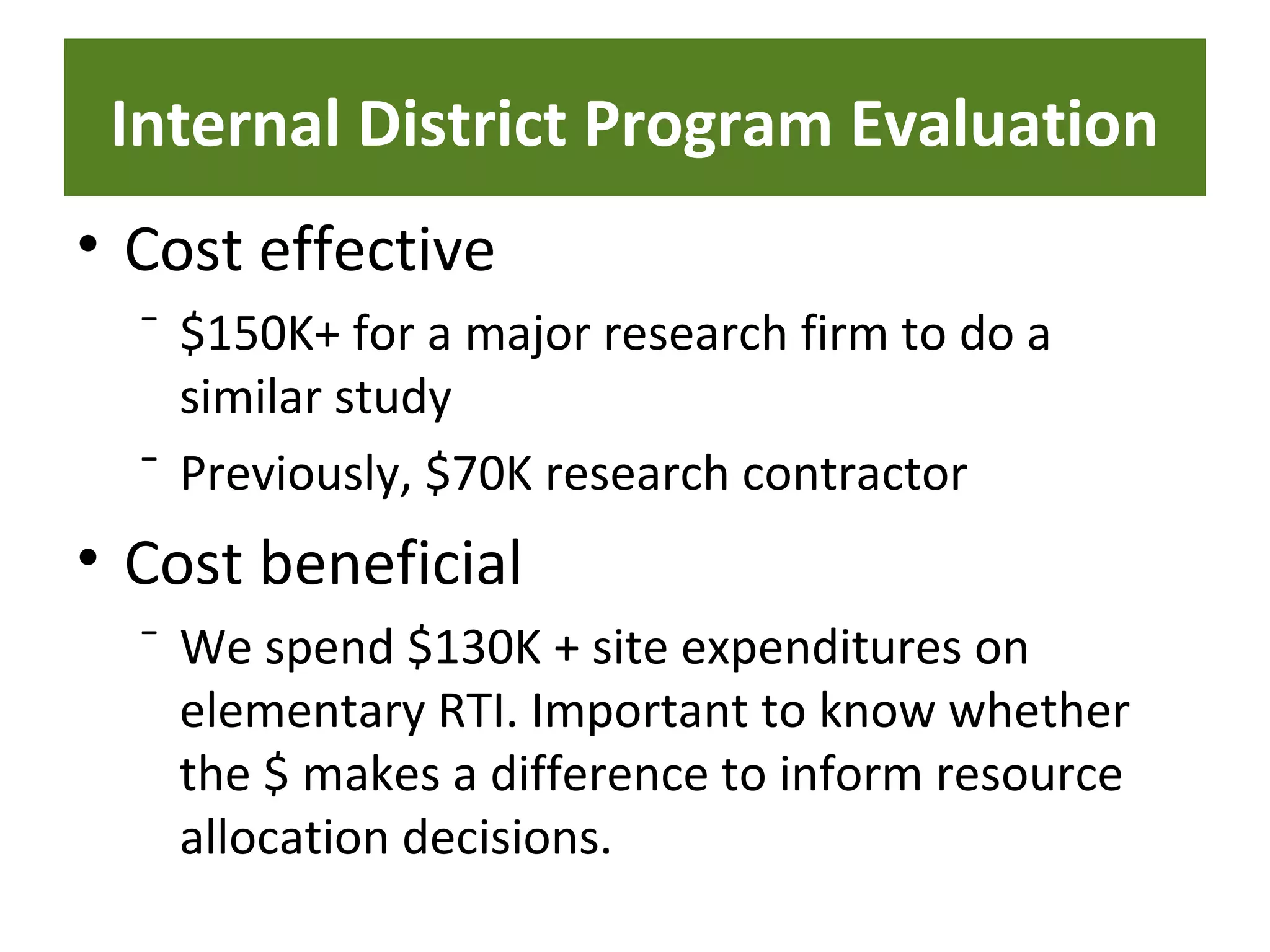 Internal District Program Evaluation
• Cost effective
⁻ $150K+ for a major research firm to do a
similar study
⁻ Previously, $70K research contractor
• Cost beneficial
⁻ We spend $130K + site expenditures on
elementary RTI. Important to know whether
the $ makes a difference to inform resource
allocation decisions.
 