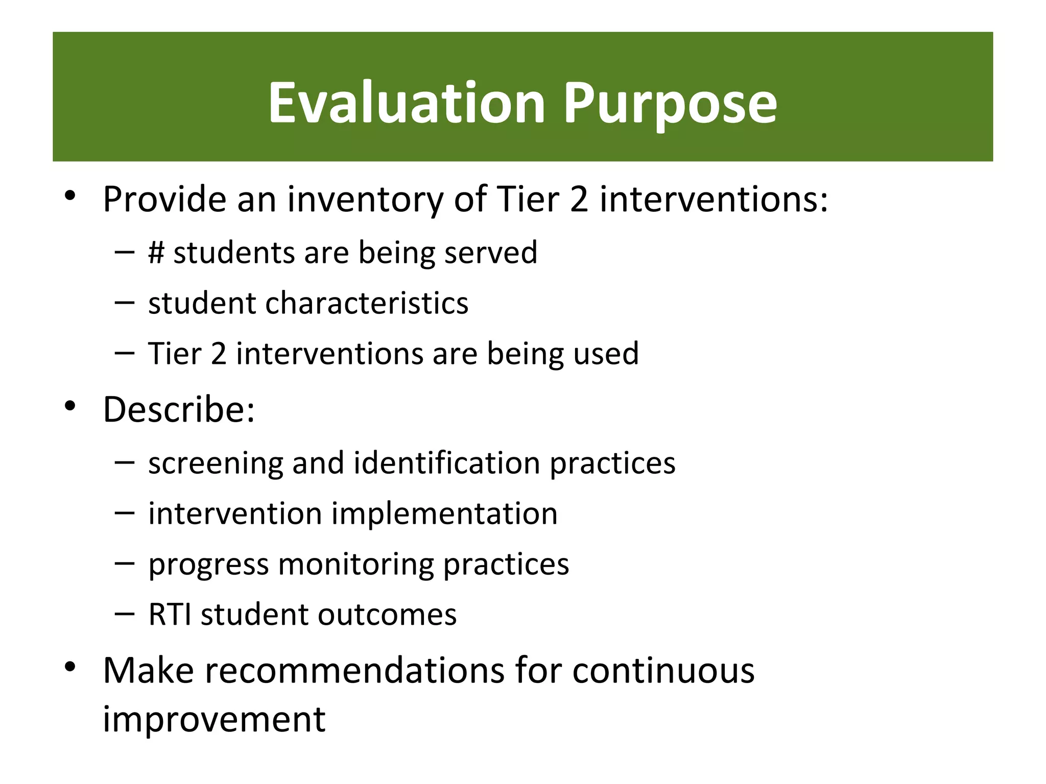 Evaluation Purpose
• Provide an inventory of Tier 2 interventions:
– # students are being served
– student characteristics
– Tier 2 interventions are being used
• Describe:
– screening and identification practices
– intervention implementation
– progress monitoring practices
– RTI student outcomes
• Make recommendations for continuous
improvement
 