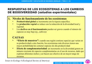 RESPUESTAS DE LOS ECOSISTEMAS A LOS CAMBIOS DE BIODIVERSIDAD (estudios experimentales) Niveles de funcionamiento de los ecosistemas Productividad global  se incrementa con la riqueza específica. La  producción vegetal  se reduce con la reducción de la diversidad local y regional. Los  declives en el funcionamiento  pueden ser graves cuando el número de especies es muy bajo (ej., cultivos) CAUSAS “ Efecto de muestreo”:  cuando una región contiene especies que varían en su productividad u otra función, los ecosistemas más diversos tienen una mayor probabilidad de contener especies de alta productividad Efecto de complementariedad : un incremento en la diversidad genera un número creciente de especies complementarias en el uso de recursos, dado que explotan diferentes nichos y así hacen uso efectivo de un mayor rango de recursos Issues in Ecology 4 (Ecological Society of America) 