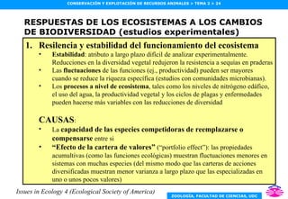 RESPUESTAS DE LOS ECOSISTEMAS A LOS CAMBIOS DE BIODIVERSIDAD (estudios experimentales) Resilencia y estabilidad del funcionamiento del ecosistema Estabilidad : atributo a largo plazo difícil de analizar experimentalmente. Reducciones en la diversidad vegetal redujeron la resistencia a sequías en praderas Las  fluctuaciones  de las funciones (ej., productividad) pueden ser mayores cuando se reduce la riqueza específica (estudios con comunidades microbianas). Los  procesos a nivel de ecosistema , tales como los niveles de nitrógeno edáfico, el uso del agua, la productividad vegetal y los ciclos de plagas y enfermedades pueden hacerse más variables con las reducciones de diversidad CAUSAS : La  capacidad de las especies competidoras de reemplazarse o compensarse  entre si “ Efecto de la cartera de valores”  (“portfolio effect”): las propiedades acumultivas (como las funciones ecológicas) muestran fluctuaciones menores en sistemas con muchas especies (del mismo modo que las carteras de acciones diversificadas muestran menor varianza a largo plazo que las especializadas en uno o unos pocos valores) Issues in Ecology 4 (Ecological Society of America) 
