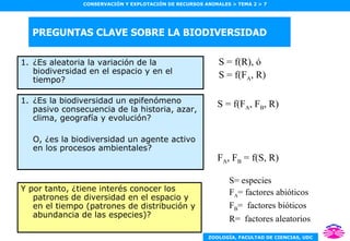 PREGUNTAS CLAVE SOBRE LA BIODIVERSIDAD ¿Es aleatoria la variación de la biodiversidad en el espacio y en el tiempo? ¿Es la biodiversidad un epifenómeno pasivo consecuencia de la historia, azar, clima, geografía y evolución? O, ¿es la biodiversidad un agente activo en los procesos ambientales? Y por tanto, ¿tiene interés conocer los patrones de diversidad en el espacio y en el tiempo (patrones de distribución y abundancia de las especies)? S = f(R), ó S = f(F A , R) S= especies F A = factores abióticos F B =  factores bióticos R=  factores aleatorios S = f(F A , F B , R) F A , F B  = f(S, R) 