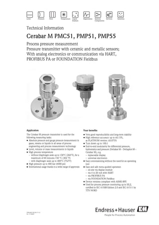 TI00436P/00/EN/17.12
No. 71190907
Technical Information
Cerabar M PMC51, PMP51, PMP55
Process pressure measurement
Pressure transmitter with ceramic and metallic sensors;
With analog electronics or communication via HART,
PROFIBUS PA or FOUNDATION Fieldbus
Application
The Cerabar M pressure transmitter is used for the
following measuring tasks:
• Absolute pressure and gauge pressure measurement in
gases, steams or liquids in all areas of process
engineering and process measurement technology
• Level, volume or mass measurements in liquids
• High process temperature
– without diaphragm seals up to 130°C (266°F), for a
maximum of 60 minutes 150 °C (302 °F)
– with diaphragm seals up to 400°C (752°F)
• High pressure up to 400 bar (6000 psi)
• International usage thanks to a wide range of approvals
Your benefits
• Very good reproducibility and long-term stability
• High reference accuracy: up to ±0.15%,
as PLATINUM version: ±0.075%
• Turn down up to 100:1
• End-to-end modularity for differential pressure,
hydrostatics and pressure (Deltabar M – Deltapilot M –
Cerabar M), e.g.
– replaceable display
– universal electronics
• Easy commissioning without the need for an operating
tool
• Easy and safe menu-guided operation
– on-site via display module
– via 4 to 20 mA with HART
– via PROFIBUS PA
– via FOUNDATION Fieldbus
• Device versions compliant with ASME-BPE
• Used for process pressure monitoring up to SIL2,
certified to IEC 61508 Edition 2.0 and IEC 61511 by
TÜV NORD
 