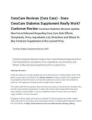 CeraCare Reviews (Cera Care) - Does
CeraCare Diabetes Supplement Really Work?
Customer Review CeraCare Diabetes Reviews Update.
New Facts Released Regarding Cera Care Side Effects,
Complaints, Price, Ingredients List, Directions and Where To
Buy CeraCare Supplement at the Lowest Price.
CeraCare Diabetes Supplement Reviews 2021
CeraCare Diabetes Reviews Update. New Facts Released Regarding Cera
Care Side Effects, Complaints, Price, Ingredients List, Directions and
Where To Buy CeraCare Supplement at the Lowest Price.
CeraCare Reviews
CeraCare relates to a rising supplement craze that promises to help people control their
blood sugar levels. According to the official website Ceracare reviews, this supplement
has properties that will wash out all harmful substances. Also, it can start enhanced
renewal. The supplement balances blood sugar levels in buyers.
The sellers add that the product does not have any toxins or contaminants. Besides, this
natural sugar-calming supplement is made with nature's finest ingredients that pose
some danger to one’s health. It can be a healthier choice for most victims of blood
sugar problems or heart diseases.
Engaging in blood sugar optimization is helpful. It’s best if people are in their middle
years and want to live a long, safe, and prosperous life. Controlling blood glucose makes
life much better. It helps avoid illnesses such as cardiovascular disease, kidney
 