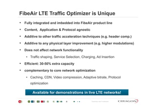 FibeAir LTE Traffic Optimizer is Unique
• Fully integrated and imbedded into FibeAir product line
• Content Application & Protocol agnosticContent, Application & Protocol agnostic
• Additive to other traffic acceleration techniques (e.g. header comp.)
Additi t h i l l i t ( hi h d l ti )• Additive to any physical layer improvement (e.g. higher modulations)
• Does not affect network functionality
• Traffic shaping, Service Selection, Charging, Ad Insertion
• Efficient: 30-50% extra capacity
• complementary to core network optimization
• Caching, CDN, Video compression, Adaptive bitrate, Protocol
optimization
Available for demonstrations in live LTE networks!
Proprietary and Confidential30
Available for demonstrations in live LTE networks!
 