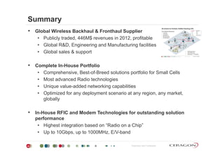 Summary
• Global Wireless Backhaul & Fronthaul Supplier
• Publicly traded, 446M$ revenues in 2012, profitable
Gl b l R&D E i i d M f i f ili i• Global R&D, Engineering and Manufacturing facilities
• Global sales & support
• Complete In-House Portfolio
• Comprehensive, Best-of-Breed solutions portfolio for Small Cells
• Most advanced Radio technologies• Most advanced Radio technologies
• Unique value-added networking capabilities
• Optimized for any deployment scenario at any region, any market,
globally
• In-House RFIC and Modem Technologies for outstanding solutiong g
performance
• Highest integration based on “Radio on a Chip”
• Up to 10Gbps up to 1000MHz E/V-band
Proprietary and Confidential42
Up to 10Gbps, up to 1000MHz, E/V band
 