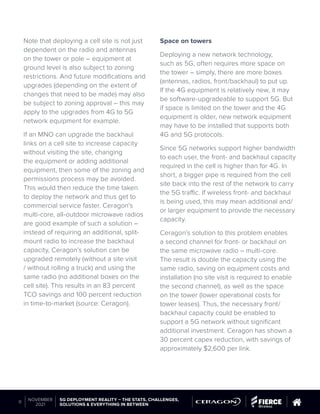 Note that deploying a cell site is not just
dependent on the radio and antennas
on the tower or pole – equipment at
ground level is also subject to zoning
restrictions. And future modifications and
upgrades (depending on the extent of
changes that need to be made) may also
be subject to zoning approval – this may
apply to the upgrades from 4G to 5G
network equipment for example.
If an MNO can upgrade the backhaul
links on a cell site to increase capacity
without visiting the site, changing
the equipment or adding additional
equipment, then some of the zoning and
permissions process may be avoided.
This would then reduce the time taken
to deploy the network and thus get to
commercial service faster. Ceragon’s
multi-core, all-outdoor microwave radios
are good example of such a solution –
instead of requiring an additional, split-
mount radio to increase the backhaul
capacity, Ceragon’s solution can be
upgraded remotely (without a site visit
/ without rolling a truck) and using the
same radio (no additional boxes on the
cell site). This results in an 83 percent
TCO savings and 100 percent reduction
in time-to-market (source: Ceragon).
Space on towers
Deploying a new network technology,
such as 5G, often requires more space on
the tower – simply, there are more boxes
(antennas, radios, front/backhaul) to put up.
If the 4G equipment is relatively new, it may
be software-upgradeable to support 5G. But
if space is limited on the tower and the 4G
equipment is older, new network equipment
may have to be installed that supports both
4G and 5G protocols.
Since 5G networks support higher bandwidth
to each user, the front- and backhaul capacity
required in the cell is higher than for 4G. In
short, a bigger pipe is required from the cell
site back into the rest of the network to carry
the 5G traffic. If wireless front- and backhaul
is being used, this may mean additional and/
or larger equipment to provide the necessary
capacity.
Ceragon’s solution to this problem enables
a second channel for front- or backhaul on
the same microwave radio – multi-core.
The result is double the capacity using the
same radio, saving on equipment costs and
installation (no site visit is required to enable
the second channel), as well as the space
on the tower (lower operational costs for
tower leases). Thus, the necessary front/
backhaul capacity could be enabled to
support a 5G network without significant
additional investment. Ceragon has shown a
30 percent capex reduction, with savings of
approximately $2,600 per link.
© 2019 Questex Content Marketing. All rights reserved. All registered trademarks are property of their respective owners.
5G DEPLOYMENT REALITY – THE STATS, CHALLENGES,
SOLUTIONS & EVERYTHING IN BETWEEN
11
NOVEMBER
2021
 