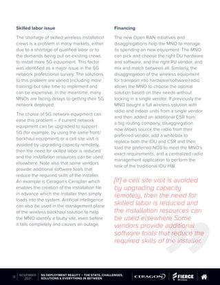 Skilled labor issue
The shortage of skilled wireless installation
crews is a problem in many markets, either
due to a shortage of qualified labor or to
the demands being put on existing crews
to install more 5G equipment. This factor
was identified as a major issue in the 5G
network professional survey. The solutions
to this problem are varied (including more
training) but take time to implement and
can be expensive. In the meantime, many
MNOs are facing delays to getting their 5G
network deployed.
The choice of 5G network equipment can
ease this problem – if current network
equipment can be upgraded to support
5G (for example, by using the same front/
backhaul equipment) or a cell site visit is
avoided by upgrading capacity remotely,
then the need for skilled labor is reduced
and the installation resources can be used
elsewhere. Note also that some vendors
provide additional software tools that
reduce the required skills of the installer.
An example is Ceragon’s Ceraplan which
enables the creation of the installation file
in advance which the installer then simply
loads into the system. Artificial intelligence
can also be used in the management plane
of the wireless backhaul solution to help
the MNO identify a faulty site, even before
it fails completely and causes an outage.
Financing
The new Open RAN initiatives and
disaggregations help the MNO to manage
its spending on new equipment. The MNO
can pick and choose the right DU hardware
and software, and the right RU vendor, and
mix and match between all. Similarly, the
disaggregation of the wireless equipment
for transport into hardware/software/radio
allows the MNO to choose the optimal
solution based on their needs without
locking in a single vendor. If previously the
MNO bought a full wireless solution with
radio and indoor units from a single vendor
and then added an additional CSR from
a big routing company, disaggregation
now allows source the radio from their
preferred vendor, add a whitebox to
replace both the IDU and CSR and then
load the preferred NOS to meet the MNO’s
exact requirements, and a centralized radio
management application to perform the
task of the traditional IDU HW.
[If] a cell site visit is avoided
by upgrading capacity
remotely, then the need for
skilled labor is reduced and
the installation resources can
be used elsewhere.Some
vendors provide additional
software tools that reduce the
required skills of the installer.
© 2019 Questex Content Marketing. All rights reserved. All registered trademarks are property of their respective owners.
5G DEPLOYMENT REALITY – THE STATS, CHALLENGES,
SOLUTIONS & EVERYTHING IN BETWEEN
12
NOVEMBER
2021
 