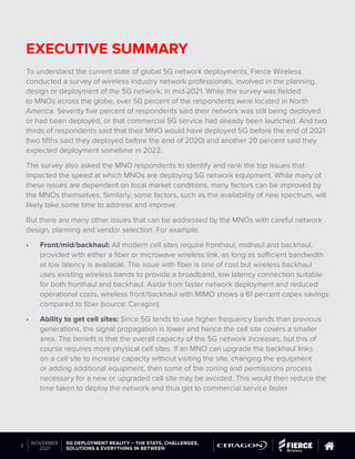 © 2019 Questex Content Marketing. All rights reserved. All registered trademarks are property of their respective owners.
5G DEPLOYMENT REALITY – THE STATS, CHALLENGES,
SOLUTIONS & EVERYTHING IN BETWEEN
3
NOVEMBER
2021
EXECUTIVE SUMMARY
To understand the current state of global 5G network deployments, Fierce Wireless
conducted a survey of wireless industry network professionals, involved in the planning,
design or deployment of the 5G network, in mid-2021. While the survey was fielded
to MNOs across the globe, over 50 percent of the respondents were located in North
America. Seventy five percent of respondents said their network was still being deployed
or had been deployed, or that commercial 5G service had already been launched. And two
thirds of respondents said that their MNO would have deployed 5G before the end of 2021
(two fifths said they deployed before the end of 2020) and another 20 percent said they
expected deployment sometime in 2022.
The survey also asked the MNO respondents to identify and rank the top issues that
impacted the speed at which MNOs are deploying 5G network equipment. While many of
these issues are dependent on local market conditions, many factors can be improved by
the MNOs themselves. Similarly, some factors, such as the availability of new spectrum, will
likely take some time to address and improve.
But there are many other issues that can be addressed by the MNOs with careful network
design, planning and vendor selection. For example:
•	 Front/mid/backhaul: All modern cell sites require fronthaul, midhaul and backhaul,
provided with either a fiber or microwave wireless link, as long as sufficient bandwidth
at low latency is available. The issue with fiber is one of cost but wireless backhaul
uses existing wireless bands to provide a broadband, low latency connection suitable
for both fronthaul and backhaul. Aside from faster network deployment and reduced
operational costs, wireless front/backhaul with MIMO shows a 61 percent capex savings
compared to fiber (source: Ceragon).
•	 Ability to get cell sites: Since 5G tends to use higher frequency bands than previous
generations, the signal propagation is lower and hence the cell site covers a smaller
area. The benefit is that the overall capacity of the 5G network increases, but this of
course requires more physical cell sites. If an MNO can upgrade the backhaul links
on a cell site to increase capacity without visiting the site, changing the equipment
or adding additional equipment, then some of the zoning and permissions process
necessary for a new or upgraded cell site may be avoided. This would then reduce the
time taken to deploy the network and thus get to commercial service faster.
 
