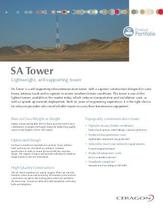 SA Tower is a self-supporting telecommunication tower, with a superior construction designed to carry
heavy antenna loads and to operate in severe weather/climate conditions. The tower is one of the
lightest towers available in the market today, which reduces transportation and installation costs, as
well as speeds up network deployment. Built on years of engineering experience, it is the right choice
for telecom providers who need reliable towers to carry their transmission equipment.
Top-quality communication tower
• Operates in any climate conditions
Heavy load capacity, robust design, corrosion protection
• Reduced transportation costs
Lightweight components, top grade steel
• Tailored to meet your network requirements
Custom engineered tower
• Reduced manpower costs
Easy to assemble and erect
• Standards compliant
Manufactured according to ISO 9001
Lightweight, self-supporting tower
Best-in-Class Weight vs Height
Highly robust and durable, the SA Tower provides best-in-class
combination of weight and height, being the lightest top-quality
tower for the heights of 80 to 140 metres.
Optimized Design
SA Tower is built from standard size sections. Tower stiffness,
twist and sway are calculated according to customer
specification in order to ensure the most effective structure
design. Per request, Ceragon will provide individual foundation
design based on site soil information.
High Quality Construction
The SA-Tower members are mainly angular. Plates are used for
member connections and anchoring. All member joints are bolt
connections except for the footing plates which are welded to
the tower legs. Towers are delivered with foundation anchoring
bolts and templates.
SA Tower
 