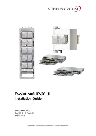 Copyright © 2016 by Ceragon Networks Ltd. All rights reserved.
Evolution® IP-20LH
Installation Guide
Part ID: BM-0299-0
Doc-00043449 Rev B.01
August 2016
 