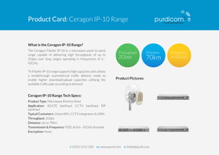 Product Card: Ceragon IP-10 Range 
What is the Ceragon IP-10 Range? 
The Ceragon FibeAir IP-10 is a microwave point to point 
range capable of delivering high throughputs of up to 
2Gbps over long ranges operating in frequencies of 6 - 
42GHz. 
Th FibeAir IP-10 range supports high capacities and utilises 
a breakthrough asymmetrical traffic delivery mode to 
enable higher download/upload capacities utilising the 
available traffic pipe according to demand. 
Ceragon IP-10 Range Tech Specs: 
Product Type: Microwave Point to Point 
Application: 4G/LTE backhaul, CCTV backhaul, ISP 
backhaul 
Typical Customers: Urban ISPs, CCTV integrators & VARs 
Throughput: 2Gbps 
Distance: Up to 70km 
Transmission & Frequency: FDD, 6GHz - 42GHz licensed 
Encryption: None 
Product Pictures: 
t: 0333 1212 100 w: www.purdi.com e: hello@purdi.com 
