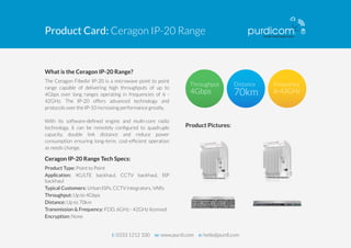 Product Card: Ceragon IP-20 Range 
What is the Ceragon IP-20 Range? 
The Ceragon FibeAir IP-20 is a microwave point to point 
range capable of delivering high throughputs of up to 
4Gbps over long ranges operating in frequencies of 6 - 
42GHz. The IP-20 offers advanced technology and 
protocols over the IP-10 increasing performance greatly. 
With its software-defined engine and multi-core radio 
technology, it can be remotely configured to quadruple 
capacity, double link distance and reduce power 
consumption ensuring long-term, cost-efficient operation 
as needs change. 
Ceragon IP-20 Range Tech Specs: 
Product Type: Point to Point 
Application: 4G/LTE backhaul, CCTV backhaul, ISP 
backhaul 
Typical Customers: Urban ISPs, CCTV integrators, VARs 
Throughput: Up to 4Gbps 
Distance: Up to 70km 
Transmission & Frequency: FDD, 6GHz - 42GHz licensed 
Encryption: None 
Product Pictures: 
t: 0333 1212 100 w: www.purdi.com e: hello@purdi.com 

