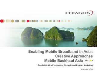 Enabling Mobile Broadband in Asia:
              Creative Approaches
        Mobile Backhaul Asia
     Ran Avital, Vice President of Strategic and Product Marketing

                                                    March 16, 2011
 