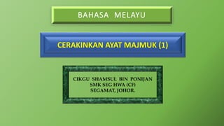 BAHASA MELAYU
CIKGU SHAMSUL BIN PONIJAN
SMK SEG HWA (CF)
SEGAMAT, JOHOR.
CERAKINKAN AYAT MAJMUK (1)
 