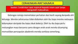 CERAKINKAN AYAT MAJMUK
Soalan: Cerakinkan ayat majmuk kepada enam ayat tanpa
mengubah maksudnya.
Golongan remaja memerlukan perhatian dan kasih sayang daripada ahli
keluarga. Mereka seharusnya tidak diabaikan oleh ibu bapa mereka walaupun
kebanyakan daripada ibu bapa sibuk bekerja. Oleh itu ibu bapa perlu
meluangkan masa bersama-sama dengan anak-anak mereka disamping
memastikan pencapaian akademik mereka sentiasa cemerlang.
 