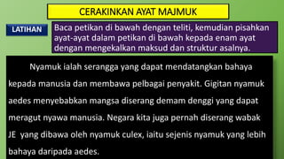 CERAKINKAN AYAT MAJMUK
LATIHAN
Nyamuk ialah serangga yang dapat mendatangkan bahaya
kepada manusia dan membawa pelbagai penyakit. Gigitan nyamuk
aedes menyebabkan mangsa diserang demam denggi yang dapat
meragut nyawa manusia. Negara kita juga pernah diserang wabak
JE yang dibawa oleh nyamuk culex, iaitu sejenis nyamuk yang lebih
bahaya daripada aedes.
Baca petikan di bawah dengan teliti, kemudian pisahkan
ayat-ayat dalam petikan di bawah kepada enam ayat
dengan mengekalkan maksud dan struktur asalnya.
 