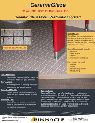 CeramaGlaze
                              IMAGINE THE POSSIBILITES
                   Ceramic Tile & Grout Restoration System



                                                                                         CERMAGLAZE
                                                                                         CermaGlaze is a process that cleans
                                                                                         and restores ceramic tile and grout to
                                                                                         like new. CeramaGlaze extracts con-
                                                                                         taminants from tile and grout, creating a
                                                                                         midew resistant surface.

  BEFORE CERAMAGLAZE
                                                                                         CeramaGlaze is ideally suited for
                                                                                           Bathrooms
                                                                                           Locker Rooms
                                                                                           Kitchens
                                                                                           Entranceways and lobbies

                                                                                         Every Industry can benefit
                                                                                           Hospitals
                                                                                           Schools
                                                                                           Manufacturing Facilities
                                                                                           Office Buildings

COST EFFECTIVE:
       CeramaGlaze prevents replacing ceramic tile
       by restoring the tile and grout to like new.
SUSTAINABLE:
       By restoring instead of replacing, resources
       are preserved and waste is reduced.
EASY TO MAINTAIN:
                                                         CERAMAGLAZE
       With the optional maintenance agreement,
                                                         CeramaGlaze is a cost effective long term maintenance
       the tile and grout will look like new for years   solution for ceramic tile and grout. CeramaGlaze eliminates
       to come.                                          the deterioration of the beauty and shine of new tile and
NO DOWN TIME:                                            grout. After restoring and sealing the grout, the floor looks
       CeramaGlaze can typically be completed            like new and is odor free. CeramaGlaze is essential for
       during off business hours, so no employee         public restrooms that are used by employees and visitors.
       interruption is encountered.
                                                         Creates a cleaner more sanitary appearance.




155 Ninth Avenue Suite H, Runnemede, NJ
08078                                                                                           Active Member
www.pinnacleservices.com                                                                   IFMA BOMA SMA ASHES
 