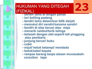 - berdiri lama di tengah panas
- lari keliling padang
- berdiri lama dalam/luar bilik darjah
- memukul diri sendiri/sesama sendiri
- berdiri di atas kerusi atau meja
- menarik rambut/tarik telinga
- belasah dengan alat seperti tali pinggang
atau pembaris
- junjung kerusi/ buku
- cubit
- enjut/ ketuk ketampi/ mendada
- ketuk/sekel kepala
- rampas barang tanpa alasan munasabah-
corection tape
HUKUMAN YANG DITEGAH
(FIZIKAL) 23
 