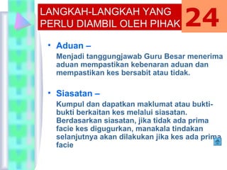 • Aduan –
Menjadi tanggungjawab Guru Besar menerima
aduan mempastikan kebenaran aduan dan
mempastikan kes bersabit atau tidak.
• Siasatan –
Kumpul dan dapatkan maklumat atau bukti-
bukti berkaitan kes melalui siasatan.
Berdasarkan siasatan, jika tidak ada prima
facie kes digugurkan, manakala tindakan
selanjutnya akan dilakukan jika kes ada prima
facie
LANGKAH-LANGKAH YANG
PERLU DIAMBIL OLEH PIHAK
SEKOLAH
24
 