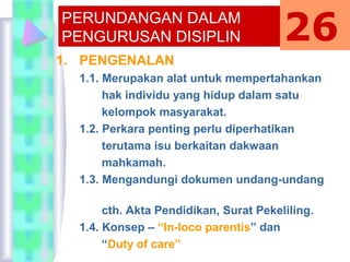 1. PENGENALAN
1.1. Merupakan alat untuk mempertahankan
hak individu yang hidup dalam satu
kelompok masyarakat.
1.2. Perkara penting perlu diperhatikan
terutama isu berkaitan dakwaan
mahkamah.
1.3. Mengandungi dokumen undang-undang
cth. Akta Pendidikan, Surat Pekeliling.
1.4. Konsep – “In-loco parentis” dan
“Duty of care”
PERUNDANGAN DALAM
PENGURUSAN DISIPLIN 26
 