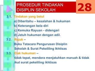 3.1. Tindakan yang betul
a) Diberitahu – kesalahan & hukuman
b) Keterangan bela diri
c) Kemuka Rayuan - didengari
d) Jatuh hukuman dengan adil.
3.2. Rujuk –
Buku Tatacara Pengurusan Disiplin
Sekolah & Surat Pekeliling Ikhtisas
3.3. Elak hukuman –
tidak tepat, mendera menjatuhkan maruah & tidak
ikut surat pekeliling ikhtisas
PROSEDUR TINDAKAN
DISIPLIN SEKOLAH 28
 