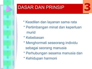 * Keadilan dan layanan sama rata
* Pertimbangan minat dan keperluan
murid
* Kebebasan
* Menghormati seseorang individu
sebagai seorang manusia
* Perhubungan sesama manusia dan
* Kehidupan harmoni
DASAR DAN PRINSIP 3
 
