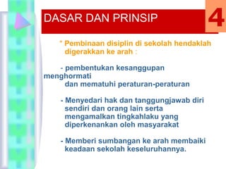 * Pembinaan disiplin di sekolah hendaklah
digerakkan ke arah :
- pembentukan kesanggupan
menghormati
dan mematuhi peraturan-peraturan
- Menyedari hak dan tanggungjawab diri
sendiri dan orang lain serta
mengamalkan tingkahlaku yang
diperkenankan oleh masyarakat
- Memberi sumbangan ke arah membaiki
keadaan sekolah keseluruhannya.
DASAR DAN PRINSIP 4
 