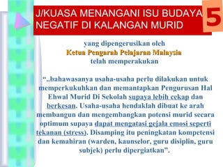 yang dipengerusikan oleh
Ketua Pengarah Pelajaran MalaysiaKetua Pengarah Pelajaran Malaysia
telah memperakukan
“..bahawasanya usaha-usaha perlu dilakukan untuk
memperkukuhkan dan memantapkan Pengurusan Hal
Ehwal Murid Di Sekolah supaya lebih cekap dan
berkesan. Usaha-usaha hendaklah dibuat ke arah
membangun dan mengembangkan potensi murid secara
optimum supaya dapat mengatasi gejala emosi seperti
tekanan (stress). Disamping itu peningkatan kompetensi
dan kemahiran (warden, kaunselor, guru disiplin, guru
subjek) perlu dipergiatkan”.
J/KUASA MENANGANI ISU BUDAYA
NEGATIF DI KALANGAN MURID 5
 