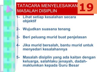 TATACARA MENYELESAIKAN
MASALAH DISIPLIN
1- Lihat setiap kesalahan secara
objektif
2- Wujudkan suasana tenang
3- Beri peluang murid buat penjelasan
4- Jika murid bersalah, bantu murid untuk
menyedari kesalahannya
5- Masalah disiplin yang ada kaitan dengan
keluarga, salahlaku jenayah, dadah-
maklumkan kepada Guru Besar
19
 