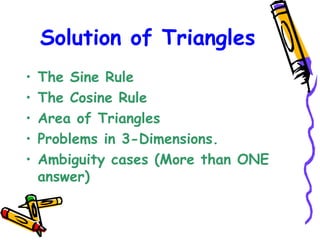 Solution of Triangles The Sine Rule The Cosine Rule Area of Triangles Problems in 3-Dimensions. Ambiguity cases (More than ONE answer)‏ 