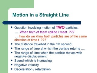 Motion in a Straight Line Question involving motion of  TWO  particles. ...  When both of them collide / meet  ???   …  how do we khow both particles are of the same direction at time t  ??? The distance travelled in the nth second. The range of time at which the particle returns …. The range of time when the particle moves with negative displacement Speed which is increasing Negative velocity Deceleration / retardation 