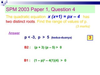 SPM 2003 Paper 1, Question 4 Answer p < -3,  p  >  5  (kedua-duanya)‏ 3 B1  :  (1 – p) 2  – 4(1)(4)  >  0 The quadratic equation  x (x+1) = px – 4   has  two distinct roots . Find the range of values of p. (3 marks)‏ B2  :  (p + 3) (p – 5) >  0  