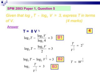 SPM 2003 Paper 1, Question 5 Answer T =  8 V  ½ 4 Given that log  2  T  -  log 4  V  =  3, express T in terms of V.  (4 marks)‏ B1 B2 B3 