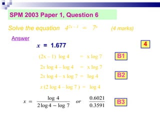 SPM 2003 Paper 1, Question 6 Solve the equation  4 2x – 1   =  7 x   (4 marks)‏ Answer x   =  1.677 4 B1 B2 B3 (2x – 1)  log 4  =  x log 7  2 x  log 4 – log 4  =  x log 7 2 x  log 4 – x log 7  =  log 4 x  (2 log 4 – log 7 )  =  log 4 