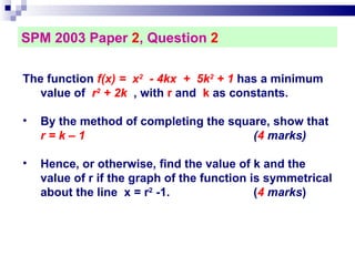 SPM 2003 Paper  2 , Question  2 The function  f(x) =  x 2   - 4kx  +  5k 2  + 1  has a minimum value of  r 2  + 2k   , with  r  and  k  as constants.  By the method of completing the square, show that  r = k – 1   ( 4  marks)‏ Hence, or otherwise, find the value of k and the value of r if the graph of the function is symmetrical about the line  x = r 2  -1.  ( 4  marks )  