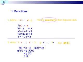 1. Functions  F4  f(x)  = x – 3,  g(x) = 3x gf (1) = g [ f(1) ]  = g [-2] = -6 f :  x   x   -  3  ,  g :  x   3 x   , find  gf(1) . 2. Given f :  x   x 2   - 2 . 1. Given Find the  values of x  which map onto itself. x 2  -  2  =  x  x 2  – x – 2  = 0 (x+1)(x-2) = 0 x = -1 , x = 2 f ( x )  =  x 