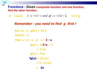 Functions :  Given  composite function and one function, find the other function. T4 BAB 1 Remember : you need to find  g  first !  f(x) =2 - x ,  gf(x) =  2x-2 Let f(x) = u Then  u = 2 – x  or  x =  2 - u g(u) =  2( 2-u ) – 2   =  2-2u   g(x) =  2-2x   fg(x)  = f(2-2x)‏   = 2 - (2-2x)‏     =  2x F4  6.  Given    find fg. 