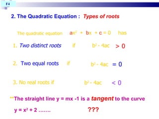 2. The Quadratic Equation   :   Types of roots   The quadratic equation  a x 2   +  b x  +  c  = 0  has 1.  Two distinct roots   if 2.  Two equal roots   if 3. No real roots if b 2   - 4ac  b 2   - 4ac  b 2   - 4ac  > 0 < 0 = 0 ** The straight line y = mx -1 is a  tangent  to the curve  y = x 2  + 2 …….  ??? F4  