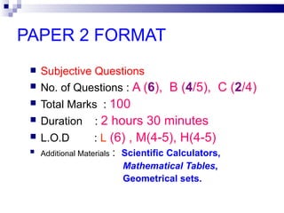 PAPER 2 FORMAT  Subjective Questions   No. of Questions :  A ( 6 ),  B ( 4 /5),  C ( 2 /4)‏ Total Marks  :  100 Duration  :  2 hours 30 minutes L.O.D  :  L  (6) , M(4-5), H(4-5)‏ Additional Materials   :  Scientific Calculators, Mathematical Tables ,  Geometrical sets. 