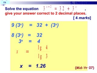 Solve the equation  ,  give your answer correct to 2 decimal places .   [ 4  marks ] 5. INDICES F4  9 (3 x )  =  32  +  (3 x )‏ 8 (3 x )  =  32 3 x   =  4 x  =  1.26 (Mid-Yr 07)‏ 