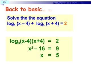 Back to basic… … Solve the the equation log 3  (x – 4) +  log 3  (x + 4) =  2   log 3 (x-4)(x+4)  =  2 x 2  – 16  =  9    x  =  5  5. INDICES & LOGARITHMS F4  