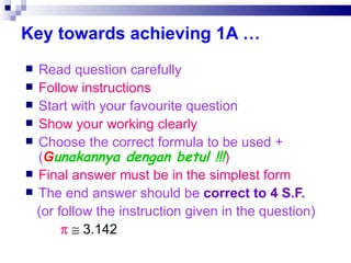 Key towards achieving 1A … Read question carefully Follow instructions Start with your favourite question Show your working clearly Choose the correct formula to be used +( G unakannya dengan betul !!! )‏ Final answer must be in the simplest form The end answer should be  correct to 4 S.F. (or follow the instruction given in the question)‏       3.142 