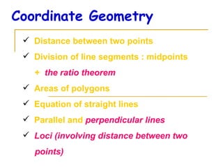 Coordinate Geometry Distance between two points Division of line segments : midpoints  +  the ratio theorem Areas of polygons Equation of straight lines Parallel and  perpendicular lines Loci (involving distance between two points)‏ 