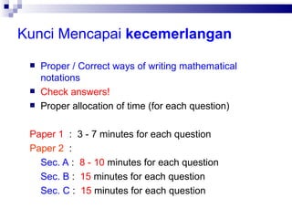 Kunci Mencapai  kecemerlangan Proper / Correct ways of writing mathematical notations Check answers!   Proper allocation of time (for each question)‏ Paper 1   :  3 - 7 minutes for each question Paper 2   :  Sec. A  :  8 - 10  minutes for each question  Sec. B  :  15  minutes for each question Sec. C  :  15  minutes for each question 