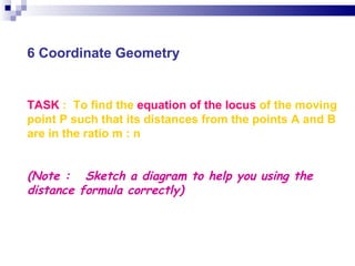 TASK  :  To find the  equation of the locus  of the moving point P such that its distances from the points A and B are in the ratio m : n (Note :  Sketch a diagram to help you using the distance formula correctly)   6 Coordinate Geometry 