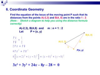 6. Coordinate Geometry Find the equation of the locus of the moving point P such that its distances from the points  A(-2,3)  and  B(4, 8)  are in the ratio  1 : 2 . (Note :  Sketch a diagram to help you using the distance formula correctly)   A(-2,3), B(4,8)  and  m : n = 1 : 2   Let  P = (x, y)‏ ● 2 1 B(4, 8)‏ A(-2, 3)‏ P(x, y)‏ 3 x 2  + 3y 2  + 24 x  – 8 y  – 28 =  0 