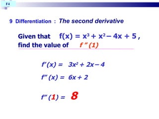 9  Differentiation   :   The second derivative Given that  f(x) = x 3  + x 2   – 4x + 5  , find the value of  f ” (1)‏ f’   (x) =  3x 2  + 2x   – 4  f” (x) =  6x   + 2   f” ( 1 ) =  8   F4  