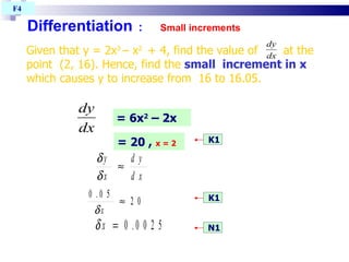 Differentiation   :   Small increments F4  Given that y = 2x 3  – x 2  + 4, find the value of  at the point  (2, 16). Hence, find the  small  increment in x  which causes y to increase from  16 to 16.05. K1 K1 N1 = 6x 2  – 2x = 20 ,  x = 2 