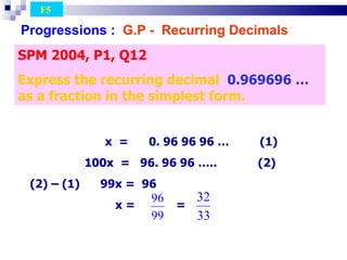 Progressions :   G.P -  Recurring Decimals   SPM 2004, P1, Q12 Express the recurring decimal  0.969696 …  as a fraction in the simplest form. F5  x  =  0. 96 96 96 …  (1)‏ 100x  =  96. 96 96 …..  (2)‏ (2) – (1)  99x =  96 x =  =  